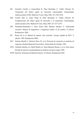 XII.    González Carrillo J, López-Palop R, Pinar Bermúdez E, Valdés Chávarri M.
        Tratamiento   del    infarto   agudo   de   miocardio transmural(II). Enfermedades
        cardiovasculares (VIII). Medicine 8ª serie. Mayo 2001; 44: 2345-2356.
XIII.   Carrillo Sáez P, López Palop R, Pinar Bermúdez E, Valdés Chávarri M.
        Complicaciones del infarto agudo de miocardio y su tratamiento. Enfermedades
        cardiovasculares (IX). Medicine 8ª serie. Mayo 2001; 45: 2371-2379.
XIV. Hernández-Hernández F, Sanz García RM, Sánchez Sánchez V. Enfermedad
        coronaria. Manuel de diagnóstico y terapéutica médica 12 de octubre. 4ª edición.
        Reimpresión. 2000.
XV.     Ruano M, et al. Manual de soporte vital avanzado. Consejo español de RCP. 2ª
        edición. 1999. Reimpresión 2000.
XVI. Jiménez Murillo L, Montero Pérez FJ, et al. Protocolo de actuación en medicina de
        urgencias. Hospital Regional Universitario –Reina Sofia de Córdoba. 1998.
XVII. Arboleda Sánchea JA, Marfil Robles JL, Pérez-Montaut Merino I, et al. Guía clínica
        del plan de atención extrahospitalaria al síndrome coronario agudo. 2001.
XVIII. Harrison. Principios de Medicina Interna. 14ª edición. Reimpresión 2001.




                                                                                        34
 