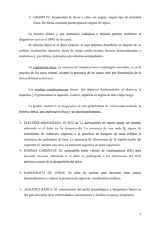 ✎ GRADO IV: Incapacidad de llevar a cabo, sin angina, ningún tipo de actividad
           física. De forma ocasional puede aparecer angina en reposo.


       La historia clínica y una anamnesis cuidadosa a menudo permite establecer el
diagnóstico casi en el 100% de los casos.
       El síntoma típico es el dolor torácico, el cual debemos describirlo en función de su
calidad, localización, duración, factor de riesgo cardiovascular, factores desencadenantes y
resolutivos y, por último, la presencia de síntomas acompañantes.


       La exploración física, en ausencia de complicaciones o patologías asociadas, es en la
mayoría de los casos normal, excepto la presencia de un cuarto tono por disminución de la
distensibilidad ventricular.


       Las pruebas complementarias tienen dos objetivos fundamentales: a) objetivar la
isquemia, y b) pronosticar la isquemia, es decir, separarla en angina de alto o bajo riesgo.


       Es posible establecer un diagnóstico de alta probabilidad de enfermedad mediante la
historia clínica, una exploración física y un electrocardiograma.


✎ ELECTROCARDIOGRAMA: El ECG de 12 derivaciones en reposo puede ser normal,
   sobretodo si el dolor ya ha desaparecido. La presencia de una onda Q, signos de
   crecimiento de ventrículo izquierdo o la presencia de bloqueos de rama reflejan la
   existencia de cardiopatía de base. La presencia de alteraciones de la repolarización del
   segmento ST durante una crisis es altamente sugestiva de dolor isquémico.
✎ ENZIMAS CARDÍACAS: Es aconsejable seriar valores de creatinquinasa (CK) para
   descartar necrosis, sobretodo si el dolor es prolongado o las alteraciones del ECG
   persisten a pesar de la desaparición del dolor.


✎ RADIOGRAFIA DE TÓRAX: Se debe de realizar para descartar otras causas
   desencadenantes y valorar la presencia de signos de insuficiencia cardíaca.


✎ ANALITICA BÁSICA: El conocimiento del perfil hematológico y bioquímico básico es
   útil para descartar otras enfermedades concomitantes y facilitar el manejo terapéutico.




                                                                                               4
 