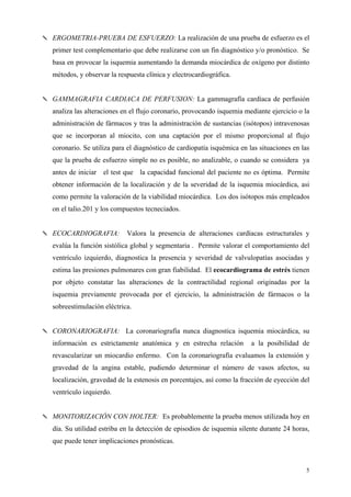 ✎ ERGOMETRIA-PRUEBA DE ESFUERZO: La realización de una prueba de esfuerzo es el
   primer test complementario que debe realizarse con un fin diagnóstico y/o pronóstico. Se
   basa en provocar la isquemia aumentando la demanda miocárdica de oxígeno por distinto
   métodos, y observar la respuesta clínica y electrocardiográfica.


✎ GAMMAGRAFIA CARDIACA DE PERFUSION: La gammagrafía cardíaca de perfusión
   analiza las alteraciones en el flujo coronario, provocando isquemia mediante ejercicio o la
   administración de fármacos y tras la administración de sustancias (isótopos) intravenosas
   que se incorporan al miocito, con una captación por el mismo proporcional al flujo
   coronario. Se utiliza para el diagnóstico de cardiopatía isquémica en las situaciones en las
   que la prueba de esfuerzo simple no es posible, no analizable, o cuando se considera ya
   antes de iniciar el test que la capacidad funcional del paciente no es óptima. Permite
   obtener información de la localización y de la severidad de la isquemia miocárdica, asi
   como permite la valoración de la viabilidad miocárdica. Los dos isótopos más empleados
   on el talio.201 y los compuestos tecneciados.


✎ ECOCARDIOGRAFIA:           Valora la presencia de alteraciones cardíacas estructurales y
   evalúa la función sistólica global y segmentaria . Permite valorar el comportamiento del
   ventrículo izquierdo, diagnostica la presencia y severidad de valvulopatías asociadas y
   estima las presiones pulmonares con gran fiabilidad. El ecocardiograma de estrés tienen
   por objeto constatar las alteraciones de la contractilidad regional originadas por la
   isquemia previamente provocada por el ejercicio, la administración de fármacos o la
   sobreestimulación eléctrica.


✎ CORONARIOGRAFIA: La coronariografía nunca diagnostica isquemia miocárdica, su
   información es estrictamente anatómica y en estrecha relación          a la posibilidad de
   revascularizar un miocardio enfermo. Con la coronariografía evaluamos la extensión y
   gravedad de la angina estable, pudiendo determinar el número de vasos afectos, su
   localización, gravedad de la estenosis en porcentajes, así como la fracción de eyección del
   ventrículo izquierdo.


✎ MONITORIZACIÓN CON HOLTER: Es probablemente la prueba menos utilizada hoy en
   día. Su utilidad estriba en la detección de episodios de isquemia silente durante 24 horas,
   que puede tener implicaciones pronósticas.



                                                                                             5
 
