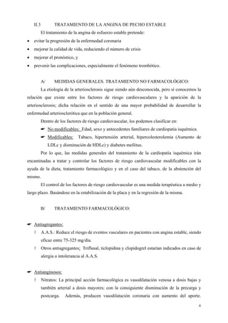 II.3           TRATAMIENTO DE LA ANGINA DE PECHO ESTABLE
           El tratamiento de la angina de esfuerzo estable pretende:
•   evitar la progresión de la enfermedad coronaria
•   mejorar la calidad de vida, reduciendo el número de crisis
•   mejorar el pronóstico, y
•   prevenir las complicaciones, especialmente el fenómeno trombótico.


           A/      MEDIDAS GENERALES. TRATAMIENTO NO FARMACOLÓGICO:
           La etiología de la arteriosclerosis sigue siendo aún desconocida, pero sí conocemos la
relación que existe entre los factores de riesgo cardiovasculares y la aparición de la
arteriosclerosis; dicha relación en el sentido de una mayor probabilidad de desarrollar la
enfermedad arteriosclerótica que en la población general.
           Dentro de los factores de riesgo cardiovascular, los podemos clasificar en:
           ☛ No modificables: Edad, sexo y antecedentes familiares de cardiopatía isquémica.
           ☛ Modificables:     Tabaco, hipertensión arterial, hipercolesterolemia (Aumento de
                LDLc y disminución de HDLc) y diabetes mellitus.
           Por lo que, las medidas generales del tratamiento de la cardiopatía isquémica irán
encaminadas a tratar y controlar los factores de riesgo cardiovascular modificables con la
ayuda de la dieta, tratamiento farmacológico y en el caso del tabaco, de la abstención del
mismo.
           El control de los factores de riesgo cardiovascular es una medida terapéutica a medio y
largo plazo. Basándose en la estabilización de la placa y en la regresión de la misma.


           B/      TRATAMIENTO FARMACOLÓGICO:


☛ Antiagregantes:
           A.A.S.: Reduce el riesgo de eventos vasculares en pacientes con angina estable, siendo
           eficaz entre 75-325 mg/día.
           Otros antiagregantes: Triflusal, ticlopidina y clopidogrel estarían indicados en caso de
           alergia o intolerancia al A.A.S.


☛ Antianginosos:
           Nitratos: La principal acción farmacológica es vasodilatación venosa a dosis bajas y
           también arterial a dosis mayores; con la consiguiente disminución de la precarga y
           postcarga.   Además, producen vasodilatación coronaria con aumento del aporte.

                                                                                                 6
 