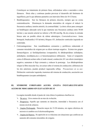 Constituyen un tratamiento de primera línea, utilizándose solos o asociados a otros
       fármacos. Dosis altas y continuas pueden provocar el desarrollo del fenómeno de
       taquifilaxia, por lo que debemos pautarlos con intervalos libres de 10-12 horas.
       Betabloqueantes:      Son los fármacos de primera elección, siempre que no exista
       contraindicación.     Disminuyen la demanda miocárdica de oxígeno al reducir la
       frecuencia cardíaca, tensión arterial y la contractilidad. La dosis eficaz para conseguir
       un betabloqueo adecuado sería la que mantiene una frecuencia cardíaca entre 50-60
       lat/mto y una tensión arterial no inferior a 90-100 mm/Hg. Ha de evitarse la retirada
       brusca ante un posible efecto de rebote adrenérgico. Contraindicaciones: Asma
       bronquial, bradicardia (<55 lat/mto), bloqueo AV, disfunción ventricular izquierda no
       controlada.
       Calcioantagonistas:     Son vasodilatadores coronarios y periféricos reduciendo el
       consumo miocárdico de oxígeno por su efecto inotropo negativo. Existen tres grupos
       farmacológicos: a) fenilalquilaminas (verapamilo); b) dihidropiridinas (nifedipino,
       amlodipino, nisoldipino,etc.); c) benzotiazepínicos (diltiazem). Tanto el verapamilo
       como el diltiazem actúan sobre el nodo sinusal, conducción AV con efecto ionotrópico
       negativo, aumentan el flujo coronario y reducen la postcarga. Las dihidropiridinas
       relajan la fibra muscular lisa, sin actuar sobre el sistema de conducción a diferencia de
       los dos anteriores, pueden producir taquicardia refleja.      Precauciones en su uso:
       Disfunción ventricular izquierda, trastornos del sistema de conducción, asociación con
       betabloqueantes (excepto amlodipino).




III.   SINDROME        CORONARIO          AGUDO:       ANGINA       INESTABLE/INFARTO
AGUDO DE MIOCARDIO SIN ELEVACIÓN DE ST


       La angina inestable desde el punto de vista clínico lo podemos clasificar en:
       ✎ De novo: Lleva menos de un mes de evolución.
       ✎ Progresiva: Aquella que aumenta en duración, intensidad o frecuencia con el
          mismo nivel de esfuerzo.
       ✎ Angina Prolongada: Duración mayor de 15-30 minutos, sin signos eléctricos de
          necrosis ni cambios en el electrocardiograma.
       ✎ Angina de Reposo: Su aparición no se relaciona con situaciones que conlleven un
          aumento del consumo miocárdico de oxígeno.



                                                                                              7
 