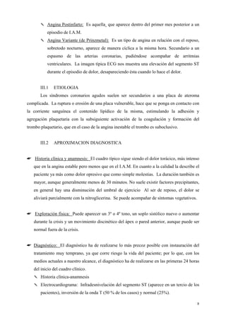 ✎ Angina Postinfarto: Es aquella que aparece dentro del primer mes posterior a un
           episodio de I.A.M.
       ✎ Angina Variante (de Prinzmetal): Es un tipo de angina en relación con el reposo,
           sobretodo nocturno, aparece de manera cíclica a la misma hora. Secundario a un
           espasmo de las arterias coronarias, pudiéndose acompañar de arritmias
           ventriculares. La imagen típica ECG nos muestra una elevación del segmento ST
           durante el episodio de dolor, desapareciendo ésta cuando lo hace el dolor.


       III.1   ETIOLOGIA
       Los síndromes coronarios agudos suelen ser secundarios a una placa de ateroma
complicada. La ruptura o erosión de una placa vulnerable, hace que se ponga en contacto con
la corriente sanguínea el contenido lipídico de la misma, estimulando la adhesión y
agregación plaquetaria con la subsiguiente activación de la coagulación y formación del
trombo plaquetario, que en el caso de la angina inestable el trombo es suboclusivo.


       III.2   APROXIMACION DIAGNOSTICA


☛ Historia clínica y anamnesis: El cuadro típico sigue siendo el dolor torácico, más intenso
   que en la angina estable pero menos que en el I.A.M. En cuanto a la calidad la describe el
   paciente ya más como dolor opresivo que como simple molestias. La duración también es
   mayor, aunque generalmente menos de 30 minutos. No suele existir factores precipitantes,
   en general hay una disminución del umbral de ejercicio Al ser de reposo, el dolor se
   aliviará parcialmente con la nitroglicerina. Se puede acompañar de síntomas vegetativos.


☛ Exploración física: Puede aparecer un 3º o 4º tono, un soplo sistólico nuevo o aumentar
   durante la crisis y un movimiento discinético del ápex o pared anterior, aunque puede ser
   normal fuera de la crisis.


☛ Diagnóstico: El diagnóstico ha de realizarse lo más precoz posible con instauración del
   tratamiento muy temprano, ya que corre riesgo la vida del paciente; por lo que, con los
   medios actuales a nuestro alcance, el diagnóstico ha de realizarse en las primeras 24 horas
   del inicio del cuadro clínico.
   ✎ Historia clínica-anamnesis
   ✎ Electrocardiograma: Infradesnivelación del segmento ST (aparece en un tercio de los
       pacientes), inversión de la onda T (50 % de los casos) y normal (25%).

                                                                                              8
 