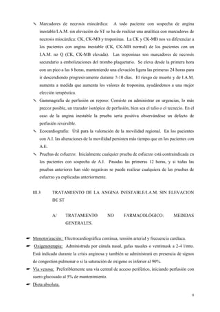 ✎ Marcadores de necrosis miocárdica:           A todo paciente con sospecha de angina
       inestable/I.A.M. sin elevación de ST se ha de realizar una analítica con marcadores de
       necrosis miocárdica: CK, CK-MB y troponinas. La CK y CK-MB nos va diferenciar a
       los pacientes con angina inestable (CK, CK-MB normal) de los pacientes con un
       I.A.M. no Q (CK, CK-MB elevada). Las troponinas son marcadores de necrosis
       secundario a embolizaciones del trombo plaquetario. Se eleva desde la primera hora
       con un pico a las 6 horas, manteniendo una elevación ligera las primeras 24 horas para
       ir descendiendo progresivamente durante 7-10 días. El riesgo de muerte y de I.A.M.
       aumenta a medida que aumenta los valores de troponina, ayudándonos a una mejor
       elección terapéutica.
   ✎ Gammagrafía de perfusión en reposo: Consiste en administrar en urgencias, lo más
       precoz posible, un trazador isotópico de perfusión, bien sea el talio o el tecnecio. En el
       caso de la angina inestable la prueba sería positiva observándose un defecto de
       perfusión reversible.
   ✎ Ecocardiografía: Útil para la valoración de la movilidad regional. En los pacientes
       con A.I. las alteraciones de la movilidad persisten más tiempo que en los pacientes con
       A.E.
   ✎ Pruebas de esfuerzo: Inicialmente cualquier prueba de esfuerzo está contraindicada en
       los pacientes con sospecha de A.I. Pasadas las primeras 12 horas, y si todas las
       pruebas anteriores han sido negativas se puede realizar cualquiera de las pruebas de
       esfuerzo ya explicadas anteriormente.


   III.3      TRATAMIENTO DE LA ANGINA INESTABLE/I.A.M. SIN ELEVACION
              DE ST


              A/      TRATAMIENTO              NO       FARMACOLÓGICO:               MEDIDAS
                      GENERALES.


☛ Monotorización: Electrocardiográfica continua, tensión arterial y frecuencia cardíaca.
☛ Oxigenoterapia: Administrada por cánula nasal, gafas nasales o ventimask a 2-4 l/mto.
   Está indicado durante la crisis anginosa y también se administrará en presencia de signos
   de congestión pulmonar o si la saturación de oxígeno es inferior al 90%.
☛ Vía venosa: Preferiblemente una vía central de acceso periférico, iniciando perfusión con
   suero glucosado al 5% de mantenimiento.
☛ Dieta absoluta.

                                                                                               9
 