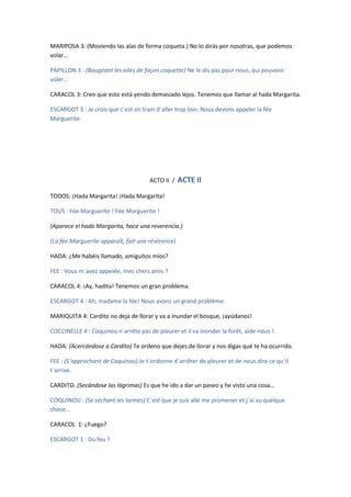 MARIPOSA 3: (Moviendo las alas de forma coqueta.) No lo dirás por nosotras, que podemos
volar…

PAPILLON 3 : (Bougeant les ailes de façon coquette) Ne le dis pas pour nous, qui pouvons
voler…

CARACOL 3: Creo que esto está yendo demasiado lejos. Tenemos que llamar al hada Margarita.

ESCARGOT 3 : Je crois que c´est en train d´aller trop loin. Nous devons appeler la fée
Marguerite.




                                      ACTO II /    ACTE II
TODOS: ¡Hada Margarita! ¡Hada Margarita!

TOUS : Fée Marguerite ! Fée Marguerite !

(Aparece el hada Margarita, hace una reverencia.)

(La fée Marguerite apparaît, fait une révérence)

HADA: ¿Me habéis llamado, amiguitos míos?

FEE : Vous m´avez appelée, mes chers amis ?

CARACOL 4: ¡Ay, hadita! Tenemos un gran problema.

ESCARGOT 4 : Ah, madame la fée! Nous avons un grand problème.

MARIQUITA 4: Cardito no deja de llorar y va a inundar el bosque, ¡ayúdanos!

COCCINELLE 4 : Coquinou n´arrête pas de pleurer et il va inonder la forêt, aide-nous !

HADA: (Acercándose a Cardito) Te ordeno que dejes de llorar y nos digas qué te ha ocurrido.

FEE : (S´approchant de Coquinou).Je t´ordonne d´arrêter de pleurer et de nous dire ce qu´il
t´arrive.

CARDITO. (Secándose las lágrimas) Es que he ido a dar un paseo y he visto una cosa…

COQUINOU : (Se séchant les larmes) C´est que je suis allé me promener et j´ai vu quelque
chose…

CARACOL 1: ¿Fuego?

ESCARGOT 1 : Du feu ?
 