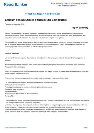 Find Industry reports, Company profiles
ReportLinker                                                                      and Market Statistics



                                            >> Get this Report Now by email!

Cardium Therapeutics Inc-Therapeutic Competitors
Published on September 2010

                                                                                                            Report Summary

Cardium Therapeutics Inc-Therapeutic Competitors includes a business summary, tabular representation of the number and
percentage of products in each therapeutic indication, all company products listed with indication and stage of development, and
competitors by therapeutic indication. The report also includes recent company news updates.


Competitor Reports provide detailed analysis of a company's products by therapeutic indication, a summary of its overall pipeline as
well as insight into the predicted likelihood of clinical success for each pipeline product. Every Competitor Report compares the
company against its primary competitors by individual therapeutic indication.



Scope of the reports


Life Science Analytics' Competitor Reports deliver detailed analysis of a company's preclinical, clinical and marketed pipeline of
products.


A complete listing of each company's entire pipeline is provided along with graphical and tabular presentation of the pipeline by
therapeutic or disease category.


Every Competitor Report lists a company's individual marketed and pipeline products by disease area, as well as detail on public and
private company competitors for each.


An overview of each company's discontinued product line provides insight into product attrition rates.


Life Science Analytics' Competitor Reports provide extensive information including:
Company business descriptions
Product pipelines by stage of development including discontinued products
Therapeutic areas of research
Indications treated
An extensive list of competitors by disease indication.
Key benefits


Competitor Reports provide the user with independent insight into a company's management structure, financial position and products
- vital intelligence for investors, competitors and partners.
Understand the uniqueness of a company's pipeline by obtaining detail on competitive products in development by other public and
private companies - independent information that will enable the user to make informed strategic decisions.
Graphical representation of data coupled with detailed listings of all products in development and in production allows the user to
quickly assess the depth of a company's pipeline and the strength of the company's product portfolio.




Cardium Therapeutics Inc-Therapeutic Competitors                                                                                Page 1/4
 