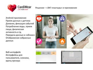 Android	
  приложение	
  
Прием	
  данных	
  с	
  датчика	
  
Дневник,	
  фиксация	
  событий	
  
Потребление	
  воды,	
  прием	
  
пищи,	
  физическая	
  
активность	
  и	
  тд	
  
Передача	
  данных	
  в	
  «облако»	
  
Отображение	
  собранных	
  
данных
Веб-­‐интерфейс	
  
Интерфейсы	
  для	
  
пользователя,	
  клиники,	
  
врача,тренера	
  
Решение	
  –	
  «ЭКГ-­‐пластырь»	
  и	
  приложение
 