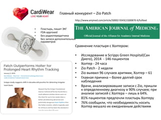 Сравнение	
  пластыря	
  с	
  Холтером:	
  
• Исследование	
  в	
  Scripps	
  Green	
  Hospital(Сан	
  
Диего),	
  2014	
  	
  -­‐	
  146	
  пациентов	
  
• Холтер	
  -­‐	
  24	
  часа	
  
• Zio	
  Patch	
  -­‐	
  2	
  недели	
  
• Zio	
  выявил	
  96	
  случаев	
  аритмии,	
  Холтер	
  –	
  61	
  
• Главная	
  причина	
  –	
  более	
  долгий	
  срок	
  
наблюдения	
  
• Врачи,	
  анализировавшие	
  записи	
  с	
  Zio,	
  пришли	
  
к	
  определенному	
  диагнозу	
  в	
  90%	
  случаев;	
  при	
  
анализе	
  записей	
  с	
  Холтера	
  –	
  лишь	
  в	
  64%.	
  
• 81%	
  пациентов	
  предпочли	
  пластырь	
  Холтеру	
  
• 76%	
  сообщили,	
  что	
  необходимость	
  носить	
  
Холтер	
  мешало	
  их	
  ежедневным	
  действиям
Главный	
  конкурент	
  –	
  Zio	
  Patch
• Пластырь,	
  пишет	
  ЭКГ	
  
• FDA-­‐approved	
  
• Без	
  радиопередатчика	
  
• Без	
  записи	
  дополнительных	
  
параметров
http://www.amjmed.com/article/S0002-­‐9343(13)00870-­‐X/fulltext
 