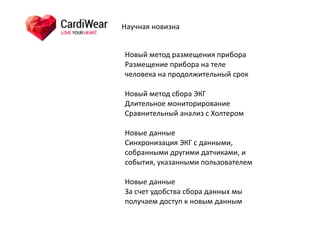 Научная	
  новизна
Новый	
  метод	
  размещения	
  прибора	
  
Размещение	
  прибора	
  на	
  теле	
  
человека	
  на	
  продолжительный	
  срок	
  
Новый	
  метод	
  сбора	
  ЭКГ	
  
Длительное	
  мониторирование	
  
Сравнительный	
  анализ	
  с	
  Холтером	
  
Новые	
  данные	
  
Синхронизация	
  ЭКГ	
  с	
  данными,	
  
собранными	
  другими	
  датчиками,	
  и	
  
события,	
  указанными	
  пользователем	
  
Новые	
  данные	
  
За	
  счет	
  удобства	
  сбора	
  данных	
  мы	
  
получаем	
  доступ	
  к	
  новым	
  данным
 