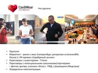 • Прототип	
  
• Маркетинг	
  –	
  ролик	
  с	
  мисс	
  Екатеринбург,	
  репортажи	
  на	
  БизнесФМ,	
   
Россия	
  1,	
  PR-­‐премия	
  «Серебряный	
  лучник»	
  
• Переговоры	
  с	
  инвесторами	
  -­‐	
  Т-­‐Нано	
  
• Переговоры	
  с	
  потенциальными	
  заказчиками/партнерами	
   
–	
  фитнес-­‐центры,	
  клиники	
  «Атлас»,	
  	
  РЖД,	
  страховщики	
  (Медстрах)	
  
• Определены	
  комплектующие
Что	
  сделано
 