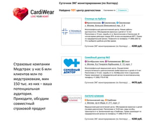 Страховые	
  компании	
  
Медстрах:	
  у	
  нас	
  6	
  млн	
  
клиентов	
  млн	
  по	
  
медстраховкам,	
  мин	
  
150	
  тыс.	
  из	
  них	
  –	
  ваша	
  
потенциальная	
  
аудитория.	
  
Приходите,	
  обсудим	
  
совместный	
  
страховой	
  продукт
 