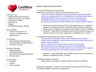 Cardiwear	
  –	
  это:	
  	
  
• Прибор	
  небольших	
  размеров	
  
• Сменный	
  пластырь,	
  на	
  котором	
  
размещается	
  прибор	
  
• Приложение	
  
• Сервер	
  
• Интерфейс	
  для	
  врача,	
  тренера	
  
Кому	
  продаем:	
  
• Клиенты	
  клиники	
  50+	
  лет	
  
• Клиенты	
  с	
  подозрением	
  на	
  
кардиологию 
Что	
  продаем:	
  
• Услугу	
  разового	
  обследования	
  
• Услугу	
  регулярного	
  обследования	
  
• Сменные	
  пластыри	
  
Отличия	
  от	
  Холтера:	
  
• Одно	
  отведение	
  
• На	
  порядок	
  удобнее	
  
• Длительный	
  исследуемый	
  период	
  	
  
• Онлайн	
  сервис	
  
Канал	
  продаж:	
  
• Клиники	
  
• Аптеки	
  
• Фитнес-­‐центры
Проект	
  предложения	
  клиникам	
  
 
1.	
  Разовое	
  обследование	
  “CardiCheckUp”	
  
Продается	
  в	
  составе	
  услуги	
  CheckUp	
  или	
  как	
  отдельная	
  услуга.	
  
«Получите	
  прибор	
  и	
  набор	
  пластырей,	
  разместите	
  на	
  груди	
  как	
  показано.	
   
Носите	
  его	
  несколько	
  дней(*1),	
  по	
  необходимости	
  пластырь	
  можно	
  менять.	
  
Передайте	
  прибор	
  в	
  клинику	
  (самостоятельно	
  или	
  через	
  курьера).	
   
Мы	
  обработаем	
  данные,	
  ваш	
  врач	
  выдаст	
  анализ	
  и	
  рекомендации.	
  	
  
Вы	
  сможете	
  их	
  получить	
  в	
  онлайн-­‐системе	
  или	
  на	
  личной	
  встрече	
  с	
  врачом.» 
• (*1)Как	
  долго	
  можем	
  записывать	
  без	
  снятия	
  файла	
  данных	
  с	
  	
  устройства	
  –	
  
предмет	
  исследований,	
  зависит	
  от	
  объема	
  памяти	
  на	
  борту	
  устройства	
  
• Себестоимость	
  устройства	
  планируем	
  на	
  уровне	
  $30	
  в	
  партии	
  от	
  10.000	
  шт.	
  
• Стоимость	
  –	
  около	
  $80	
  за	
  исследование	
  (из	
  них	
  $50	
  получает	
  Cardiwear	
  за	
  
прибор	
  несколько	
  пластырей,	
  поддержку	
  и	
  платформу,	
  $30	
  -­‐	
  клиника)	
  
2.	
  Регулярный	
  персональный	
  мониторинг	
  “CardiCare”	
  
«После	
  разового	
  обследования	
  вы	
  можете	
  продолжить	
  мониторинг.	
   
Просто	
  носите	
  устройство	
  и	
  оплатите	
  услугу	
  постоянного	
  мониторинга	
  (на	
  2	
  
недели,	
  месяц,	
  3	
  месяца).	
   
Данные	
  передаются	
  в	
  клинику	
  через	
  компьютер	
  или	
  смартфон.	
  	
  
Врач	
  регулярно	
  просматривает	
  данные,	
  выносит	
  рекомендации.	
   
Вы	
  сможете	
  получить	
  их	
  в	
  онлайн-­‐системе	
  или	
  на	
  личной	
  встрече	
  с	
  врачом.	
  	
  
В	
  состав	
  услуги	
  входит	
  пакет	
  пластырей,	
  их	
  можно	
  докупить» 
• Стоимость	
  –	
  около	
  $150-­‐200	
  в	
  месяц	
  ($100	
  получает	
  клиника	
  Cardiwear	
  за	
  
прибор	
  и	
  платформу	
  $50-­‐100	
  -­‐	
  клиника)	
  
3.	
  Продажа	
  сменных	
  пластырей	
  	
  
Себестоимость	
  пластырей	
  –	
  на	
  уровне	
  $0.8-­‐1.2	
  в	
  партии	
  от	
  10.000	
  шт.
Отдельное	
  направление	
  -­‐	
  Решение	
  по	
  постоянному	
  мониторингу	
  ЭКГ	
  пациентов	
  
стационаров.	
  Требует	
  отдельного	
  исследования.
 