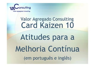 Valor Agregado Consulting
Card Kaizen 10
Atitudes para a
Melhoria Contínua
(em português e inglês)
 