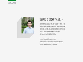 主讲人介绍
蒙晨（波希米亚）  
豆瓣资深交互设计师，参与过多个项目，现
主要负责豆瓣网移动化项目。曾任新浪微博
交互设计主管，负责新版微博信息架构交互
设计，国内早期的微博交互设计师。  
前Yahoo!  UED交互设计师。  
!
http://blog.b3inside.com  
http://douban.com/people/bohemia  
http://weibo.com/b3inside
 