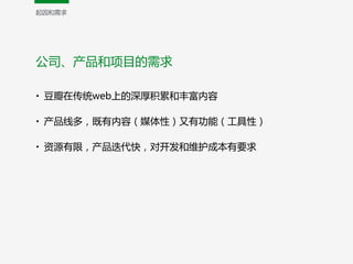 公司、产品和项目的需求
• 豆瓣在传统web上的深厚积累和丰富内容  
• 产品线多，既有内容（媒体性）又有功能（工具性）  
• 资源有限，产品迭代快，对开发和维护成本有要求
起因和需求
 
