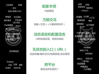 起家本领  
内容展现
文档
低级语义
起源
低级结构
HTML5?
布局
结构≠表现≠行为
语义
久经考验
万能交互  
链接+文档（+少量表单控件）
粒度粗 交互重
使用成本
上下文
情景
服务器端
AJAX?
过于亲密
声明式
基本需求 开发成本
生命周期短 状态少
唯一标识符
标记语言
设计成本
动态语言和配置语言  
UI的快速实现、修改和调试
从零开始 丢弃重写
业务需求->UI实现
UI实现->内容描述
MV*?
灵活
画笔 随心所欲
按需实现
不怕改版
无状态的入口（URL）  
自由传播/随时访问/按需获取/及时更新
访问路径
全局上下文
网状结构
杀手级特性
跨平台  
真有这种东西吗？
控制力 次等公民
渐进增强
平稳退化
入乡随俗
厂商节操平台无关
开放 互通 混搭
标准化 无处不在
 