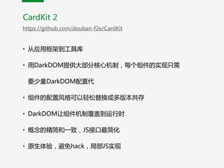 CardKit  2
https://github.com/douban-f2e/CardKit
• 从应用框架到工具库  
• 用DarkDOM提供大部分核心机制，每个组件的实现只需
要少量DarkDOM配置代  
• 组件的配置风格可以轻松替换或多版本共存  
• DarkDOM让组件机制覆盖到运行时  
• 概念的精简和一致，JS接口最简化  
• 原生体验，避免hack，局部JS实现
 