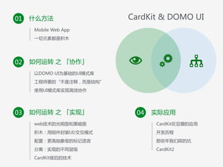 什么方法01
• Mobile  Web  App  
• 一切元素都是积木
如何运转  之  「协作」02
• 以DOMO  UI为基础的UI模式库  
• 工程师要的“不是注释，而是结构”  
• 使用UI模式库实现高效协作
如何运转  之  「实现」03
• web技术的光明面和黑暗面 
积木：用组件封装UI/交互模式  
• 配置：更高抽象级的标记语言  
• 分离：实现的不同层级  
• CardKit背后的技术
实际应用04
• CardKit在豆瓣的应用 
开发历程  
• 那些年我们踩的坑  
• CardKit2
CardKit  &  DOMO  UI
 