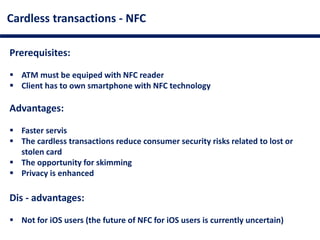 Cardless transactions - NFC
Prerequisites:
 ATM must be equiped with NFC reader
 Client has to own smartphone with NFC technology
Advantages:
 Faster servis
 The cardless transactions reduce consumer security risks related to lost or
stolen card
 The opportunity for skimming
 Privacy is enhanced
Dis - advantages:
 Not for iOS users (the future of NFC for iOS users is currently uncertain)
 