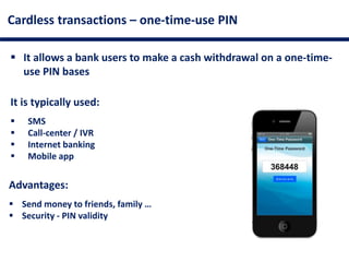 Cardless transactions – one-time-use PIN
 It allows a bank users to make a cash withdrawal on a one-time-
use PIN bases
It is typically used:
 SMS
 Call-center / IVR
 Internet banking
 Mobile app
Advantages:
 Send money to friends, family …
 Security - PIN validity
 