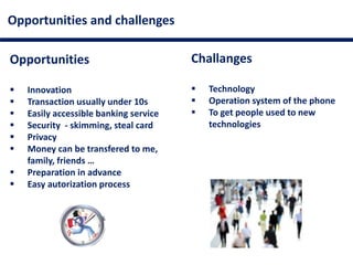 Opportunities and challenges
Opportunities
 Innovation
 Transaction usually under 10s
 Easily accessible banking service
 Security - skimming, steal card
 Privacy
 Money can be transfered to me,
family, friends …
 Preparation in advance
 Easy autorization process
Challanges
 Technology
 Operation system of the phone
 To get people used to new
technologies
 