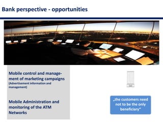 Mobile control and manage-
ment of marketing campaigns
(Advertisement information and
management)
Bank perspective - opportunities
Mobile Administration and
monitoring of the ATM
Networks
„the customers need
not to be the only
beneficiary“
 