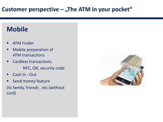 Customer perspective – „The ATM in your pocket“
Mobile
 ATM Finder
 Mobile preparation of
ATM transactions
 Cardless transactions
NFC, QR, security code
 Cash In - Out
 Send money feature
(to family, friends , etc.)without
card)
 