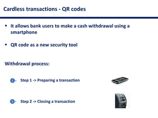 Cardless transactions - QR codes
 It allows bank users to make a cash withdrawal using a
smartphone
 QR code as a new security tool
Withdrawal process:
Step 1 -> Preparing a transaction
Step 2 -> Closing a transaction
 