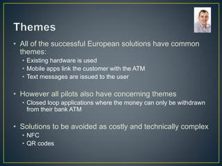 • All of the successful European solutions have common
themes:
• Existing hardware is used
• Mobile apps link the customer with the ATM
• Text messages are issued to the user
• However all pilots also have concerning themes
• Closed loop applications where the money can only be withdrawn
from their bank ATM
• Solutions to be avoided as costly and technically complex
• NFC
• QR codes
 