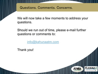Questions. Comments. Concerns.
We will now take a few moments to address your
questions.
Should we run out of time, please e-mail further
questions or comments to:
info@kahunaatm.com
Thank you!
 