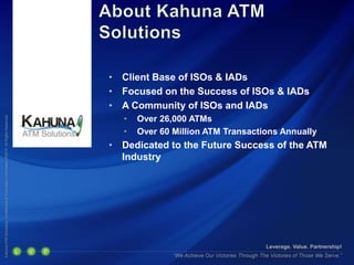 • Client Base of ISOs & IADs
• Focused on the Success of ISOs & IADs
• A Community of ISOs and IADs
• Over 26,000 ATMs
• Over 60 Million ATM Transactions Annually
• Dedicated to the Future Success of the ATM
Industry
 