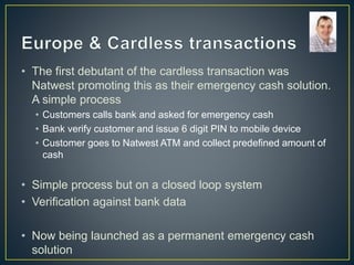 • The first debutant of the cardless transaction was
Natwest promoting this as their emergency cash solution.
A simple process
• Customers calls bank and asked for emergency cash
• Bank verify customer and issue 6 digit PIN to mobile device
• Customer goes to Natwest ATM and collect predefined amount of
cash
• Simple process but on a closed loop system
• Verification against bank data
• Now being launched as a permanent emergency cash
solution
 