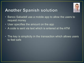 • Banco Sabadell use a mobile app to allow the users to
request money
• User specifies the amount on the app
• A code is sent via text which is entered at the ATM
• The key is simplicity in the transaction which allows users
to feel safe
 