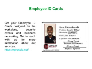 Employee ID Cards
Get your Employee ID
Cards designed for the
workplace, security
events and business
networking. Get in touch
with us for more
information about our
services.
https://xpressid.net/
 