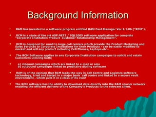 Background Information
   RAM has invested in a software program entitled RAM Card Manager Ver.1.1.06 (“RCM”).

    RCM is a state of the art ASP.NET2 / SQL2005 software application for complete
    “Corporate Institution Product Customer Relationship Management”.

   RCM is designed for small to large call centers which provide the Product Marketing and
    Sales Services to Corporate Institutions for their Products - can be easily modified to
    market and sell any product including Cell Phones, Laptops etc..

   The RCM Software applies to any Corporate Institution campaigns to solicit and retain
    Customers utilizing both;

    a) inbound campaigns which are linked to e-mail or sms
     b) outbound campaigns linked to predictive dialing software

    RAM is of the opinion that RCM leads the way in Call Centre and Logistics software
    technology, tried and tested in a major bank call centre and linked to a secure vault
    environment , which puts it in a class of its own!

   The RCM software has the ability to download data directly into the RAM courier network
    enabling the efficient delivery of the Company's Products to the relevant client.
 