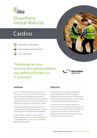 SharePoint
Global Website

Cardno
WORLDWIDE (75 COUNTRIES)

W

PROFESSIONAL SERVICES INDUSTRY

a

7500 + EMPLOYEES

“Marketing can now
maintain the website without
any additional burden on
IT resources”
OVERVIEW

OBJECTIVE

Cardno is a global professional infrastructure and

Cardno’s website is an important branding and

environmental services company that aims to create

business development tool which needed to

better communities though planning, design and

complement and assist the efforts of its operational

delivery of physical and social infrastructure around the

businesses. It needed to be able to win new business

world. Cardno has more than 7,500 staff working in over

and support client relationship development.

270 offices on projects across more than 85 countries.

Cardno has intentions to grow market share in

The company has undergone rapid change over a

Australia and the United States and sharpen its focus

short period of time from a Brisbane-based consulting

on emerging markets in Asia, Africa, the Middle East,

engineering firm into a global ASX-200 organisation.

Latin America and Europe. To help achieve this,

Cardno recently completed a major project with
leading Australian IT services company OBS to launch

Cardno required a new global website built on the
Microsoft SharePoint 2010 platform.

its new global website > www.cardno.com built on
Microsoft SharePoint 2010.

OBS CUSTOMER CASE STUDY | PROFESSIONAL SERVICES

 