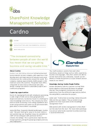 OBS CUSTOMER CASE STUDY | PROFESSIONAL SERVICES
Cardno
GLOBAL
INFRASTRUCTURE AND ENVIRONMENTAL SERVICES
8000 EMPLOYEES
“The increased connectivity
between people all over the world
has meant that we are gaining
business and saving valuable time.”
SharePoint Knowledge
Management Solution
About Cardno
Cardno is an ASX-200 professional infrastructure and
environmental services company with expertise in the
development and improvement of physical and social
infrastructure for communities around the world. The
company employs approximately 8,000 people in 290
locations across 85 countries. The global team offers
integrated services from professionals who plan,
design, manage and deliver sustainable projects and
community programs.
Capturing opportunities
Due to its rapid growth and with employees possessing
a wide range of skills across many geographically-
dispersed locations, Cardno has found it a challenge to
share knowledge and services. The company has been
keen to build on existing cross-selling capabilities and
avoid using external contractors to fill perceived skills
gaps when in-house talent is available.
Jackie McPhee, Corporate Marketing Manager, Cardno
said: “We were looking for ways to increase revenue
and wanted improve the global resources available to
staff to find colleagues with particular skills or
industry knowledge. This is particularly important for
merger partners joining the growing company and any
new employees.”
“Our staff members need to find each other
seamlessly, based on things such as skills, experience,
location and languages. They then need to be able to
contact each other and, ultimately, include current
details in tender documents or to put forward service
teams to our clients.”
Knowledge sharing: Cardno People Profiles
Cardno decided to look for a partner to help them
build a platform that would facilitate knowledge
sharing. They instigated a bid process and took
submissions from five different organisations before
choosing OBS to undertake the project.
Jackie said: “Cardno had an existing relationship with
OBS and this was helpful. They provided strong
guidance on how to proceed on the knowledge
management front.”
OBS worked with Cardno management to fully flesh-
out the idea from the start. The team held workshops
to work out what Cardno wanted to achieve and how
it could be delivered.
 