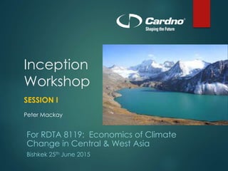 Inception
Workshop
SESSION I
Peter Mackay
For RDTA 8119: Economics of Climate
Change in Central & West Asia
Bishkek 25th June 2015
 
