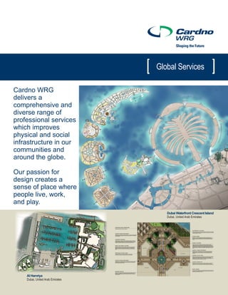 Global Services

Cardno WRG
delivers a
comprehensive and
diverse range of
professional services
which improves
physical and social
infrastructure in our
communities and
around the globe.

Our passion for
design creates a
sense of place where
people live, work,
and play.
                                                                                                   Dubai Waterfront Crescent Island
                                   Umm Suquiem 1 – Commercial/ Retail Enlargement Plan Emirates
                                                                        Dubai, United Arab




    Al Hamriya
    Dubai, United Arab Emirates

                                  Fishing Harbours – Jumeirah 1, Umm Suquiem 1 and Umm Suquiem 2

                                  Layout, Hardscape Treatment and Planting
 