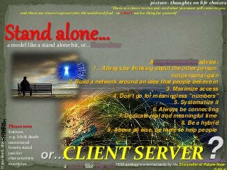 CLIENT SERVER
Ifyoulikeit,share! picture- thoughts on life choices
“There are times to stay put, and what you want will come to you,
and there are times to go out into the world and find - or CRAFT such a thing for yourself” Lemony Snicket, Horseradish
or… http://goo.gl/TzE8wL
15/30 antifragile-oriented cards by the Storyteller of Future-Now-
Please note:
Entities,
e.g. life & death
mentioned
herein stand
just for
characteristic
examples
Stand alone…
?a model like The web
a model like a stand alone bit, or… Home alone
A superconnector advice:
1. Always be thinking about the other person
not personal gain
2. Build a network around an idea that people believe in
3. Maximize access
4. Don't go for meaningless "numbers"
5. Systematize it
6. Always be connecting
7. Dedicate real and meaningful time
8. Be a hybrid
9. Above all else, be there to help people
 