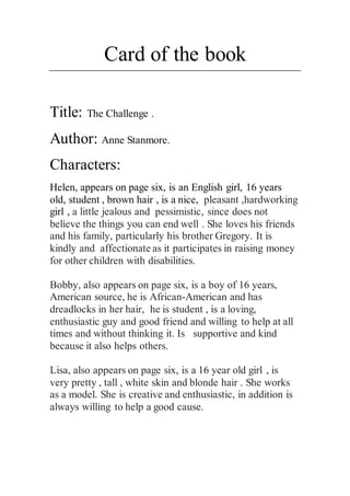 Card of the book
Title: The Challenge .
Author: Anne Stanmore.
Characters:
Helen, appears on page six, is an English girl, 16 years
old, student , brown hair , is a nice, pleasant ,hardworking
girl , a little jealous and pessimistic, since does not
believe the things you can end well . She loves his friends
and his family, particularly his brother Gregory. It is
kindly and affectionate as it participates in raising money
for other children with disabilities.
Bobby, also appears on page six, is a boy of 16 years,
American source, he is African-American and has
dreadlocks in her hair, he is student , is a loving,
enthusiastic guy and good friend and willing to help at all
times and without thinking it. Is supportive and kind
because it also helps others.
Lisa, also appears on page six, is a 16 year old girl , is
very pretty , tall , white skin and blonde hair . She works
as a model. She is creative and enthusiastic, in addition is
always willing to help a good cause.
 