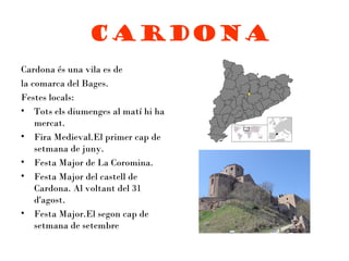 Cardona
Cardona és una vila es de
la comarca del Bages.
Festes locals:
• Tots els diumenges al matí hi ha
    mercat.
• Fira Medieval.El primer cap de
    setmana de juny.
• Festa Major de La Coromina.
• Festa Major del castell de
    Cardona. Al voltant del 31
    d'agost.
• Festa Major.El segon cap de
    setmana de setembre
 