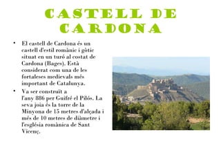 Castell de
             Cardona
•   El castell de Cardona és un
    castell d'estil romànic i gòtic
    situat en un turó al costat de
    Cardona (Bages). Està
    considerat com una de les
    fortaleses medievals més
    important de Catalunya.
•   Va ser construït a
    l'any 886 per Guifré el Pilós. La
    seva joia és la torre de la
    Minyona de 15 metres d'alçada i
    més de 10 metres de diàmetre i
    l'església romànica de Sant
    Vicenç.
 