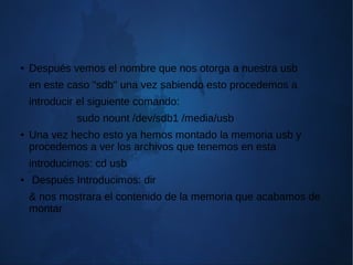 ● Después vemos el nombre que nos otorga a nuestra usb
en este caso "sdb" una vez sabiendo esto procedemos a
introducir el siguiente comando:
sudo nount /dev/sdb1 /media/usb
● Una vez hecho esto ya hemos montado la memoria usb y
procedemos a ver los archivos que tenemos en esta
introducimos: cd usb
● Después Introducimos: dir
& nos mostrara el contenido de la memoria que acabamos de
montar
 