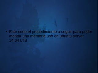 ● Este seria el procedimiento a seguir para poder
montar una memoria usb en ubuntu server
14.04 LTS
 