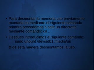 ● Para desmontar la memoria usb previamente
montada es mediante el siguiente comando
primero procedemos a salir un directorio
mediante comando: cd ..
● Después introducimos el siguiente comando:
sudo unount /dev/sdb1 /media/us
& de esta manera desmontamos la usb.
 
