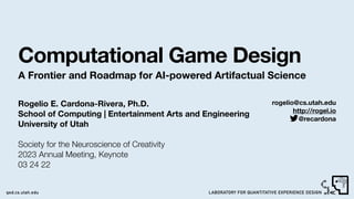 LABORATORY FOR QUANTITATIVE EXPERIENCE DESIGN
qed.cs.utah.edu
Rogelio E. Cardona-Rivera, Ph.D.
School of Computing | Entertainment Arts and Engineering
University of Utah
Society for the Neuroscience of Creativity
2023 Annual Meeting, Keynote
03 24 22
rogelio@cs.utah.edu
http://rogel.io
@recardona
Computational Game Design
A Frontier and Roadmap for AI-powered Artifactual Science
 