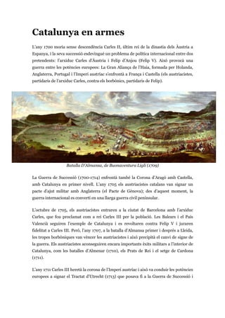 Catalunya en armes
L’any 1700 moria sense descendència Carles II, últim rei de la dinastia dels Àustria a
Espanya, i la seva successió esdevingué un problema de política internacional entre dos
pretendents: l’arxiduc Carles d’Àustria i Felip d’Anjou (Felip V). Això provocà una
guerra entre les potències europees: La Gran Aliança de l’Haia, formada per Holanda,
Anglaterra, Portugal i l’Imperi austríac s’enfrontà a França i Castella (els austriacistes,
partidaris de l’arxiduc Carles, contra els borbònics, partidaris de Felip).
Batalla D'Almansa, de Buonaventura Ligli (1709)
La Guerra de Successió (1700-1714) enfrontà també la Corona d’Aragó amb Castella,
amb Catalunya en primer nivell. L’any 1705 els austriacistes catalans van signar un
pacte d’ajut militar amb Anglaterra (el Pacte de Gènova); des d’aquest moment, la
guerra internacional es convertí en una llarga guerra civil peninsular.
L’octubre de 1705, els austriacistes entraren a la ciutat de Barcelona amb l’arxiduc
Carles, que fou proclamat com a rei Carles III per la població. Les Balears i el País
Valencià seguiren l’exemple de Catalunya i es revoltaren contra Felip V i juraren
fidelitat a Carles III. Però, l’any 1707, a la batalla d’Almansa primer i després a Lleida,
les tropes borbòniques van vèncer les austriacistes i això precipità el canvi de signe de
la guerra. Els austriacistes aconseguiren encara importants èxits militars a l’interior de
Catalunya, com les batalles d’Almenar (1710), els Prats de Rei i el setge de Cardona
(1711).
L’any 1711 Carles III heretà la corona de l’Imperi austríac i això va conduir les potències
europees a signar el Tractat d’Utrecht (1713) que posava fi a la Guerra de Successió i
 