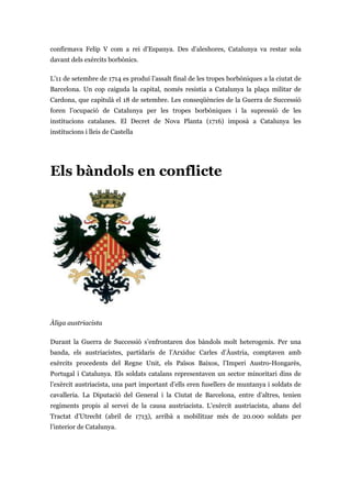 confirmava Felip V com a rei d’Espanya. Des d’aleshores, Catalunya va restar sola
davant dels exèrcits borbònics.
L’11 de setembre de 1714 es produí l’assalt final de les tropes borbòniques a la ciutat de
Barcelona. Un cop caiguda la capital, només resistia a Catalunya la plaça militar de
Cardona, que capitulà el 18 de setembre. Les conseqüències de la Guerra de Successió
foren l’ocupació de Catalunya per les tropes borbòniques i la supressió de les
institucions catalanes. El Decret de Nova Planta (1716) imposà a Catalunya les
institucions i lleis de Castella
Els bàndols en conflicte
Àliga austriacista
Durant la Guerra de Successió s’enfrontaren dos bàndols molt heterogenis. Per una
banda, els austriacistes, partidaris de l’Arxiduc Carles d’Àustria, comptaven amb
exèrcits procedents del Regne Unit, els Països Baixos, l’Imperi Austro-Hongarès,
Portugal i Catalunya. Els soldats catalans representaven un sector minoritari dins de
l’exèrcit austriacista, una part important d’ells eren fusellers de muntanya i soldats de
cavalleria. La Diputació del General i la Ciutat de Barcelona, entre d’altres, tenien
regiments propis al servei de la causa austriacista. L’exèrcit austriacista, abans del
Tractat d’Utrecht (abril de 1713), arribà a mobilitzar més de 20.000 soldats per
l’interior de Catalunya.
 