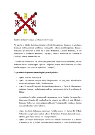 Bandera de la coronela de la infanteria borbònica
Pel que fa al bàndol borbònic, integraven l’exèrcit regiments francesos i castellans,
dominant els francesos en nombre de contingents. Hi havia també regiments italians i
irlandesos que lluitaven a favor de la causa borbònica. L’exèrcit borbònic, en les
acaballes de la Guerra de Successió, l’any 1714, arribà a mobilitzar per l’interior de
Catalunya més de 60.000 efectius.
La Guerra de Successió va ser també una guerra civil entre bàndols enfrontats, amb el
partit austriacista sustentat pels vigatans i miquelets enfront els filofrancesos o botiflers
(també coneguts com gavatxos, agavatxats i renegats).
El procés de la guerra: cronologia i principals fets
• 1700: Mort del rei Carles II.
• 1701: Els catalans accepten Felip d’Anjou com a rei, que jura a Barcelona les
constitucions davant de les Corts Catalanes.
• 1705: Es signa el Pacte dels Vigatans i posteriorment el Pacte de Gènova entre
notables vigatans i ambaixadors anglesos representants de la Gran Aliança de
l’Haia.
A principis d’octubre, una esquadra anglesa que porta l’arxiduc Carles arriba a
Barcelona. Després del bombardeig, la població es subleva i jura fidelitat a
l’arxiduc Carles. Les tropes angleses alliberen Tarragona i les catalanes Girona,
que juren fidelitat també a Carles.
• 1706: Les Corts Catalanes reconeixen l’arxiduc com a rei Carles III. El País
Valencià i l’Aragó també s’alcen a favor de l’arxiduc. Al juliol, Carles III entra a
Madrid, però ha de marxar per l’avanç borbònic.
• 1707: Les tropes borbòniques vencen als exèrcits austriacistes a la batalla
d’Almansa el dia 25 d’abril, passant a domini borbònic el País Valencià i l’Aragó.
 