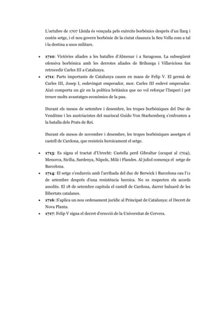 L’octubre de 1707 Lleida és vençuda pels exèrcits borbònics després d’un llarg i
costós setge, i el nou govern borbònic de la ciutat clausura la Seu Vella com a tal
i la destina a usos militars.
• 1710: Victòries aliades a les batalles d’Almenar i a Saragossa. La subsegüent
ofensiva borbònica amb les derrotes aliades de Brihuega i Villaviciosa fan
retrocedir Carles III a Catalunya.
• 1711: Parts importants de Catalunya cauen en mans de Felip V. El germà de
Carles III, Josep I, esdevingut emperador, mor. Carles III esdevé emperador.
Això comporta un gir en la política britànica que no vol reforçar l’Imperi i pot
treure molts avantatges econòmics de la pau.
Durant els mesos de setembre i desembre, les tropes borbòniques del Duc de
Vendôme i les austriacistes del mariscal Guido Von Starhemberg s’enfronten a
la batalla dels Prats de Rei.
Durant els mesos de novembre i desembre, les tropes borbòniques assetgen el
castell de Cardona, que resisteix heroicament el setge.
• 1713: Es signa el tractat d’Utrecht: Castella perd Gibraltar (ocupat al 1704),
Menorca, Sicília, Sardenya, Nàpols, Milà i Flandes. Al juliol comença el setge de
Barcelona.
• 1714: El setge s’endureix amb l’arribada del duc de Berwick i Barcelona cau l’11
de setembre després d’una resistència heroica. No es respecten els acords
assolits. El 18 de setembre capitula el castell de Cardona, darrer baluard de les
llibertats catalanes.
• 1716: S’aplica un nou ordenament jurídic al Principat de Catalunya: el Decret de
Nova Planta.
• 1717: Felip V signa el decret d’erecció de la Universitat de Cervera.
 